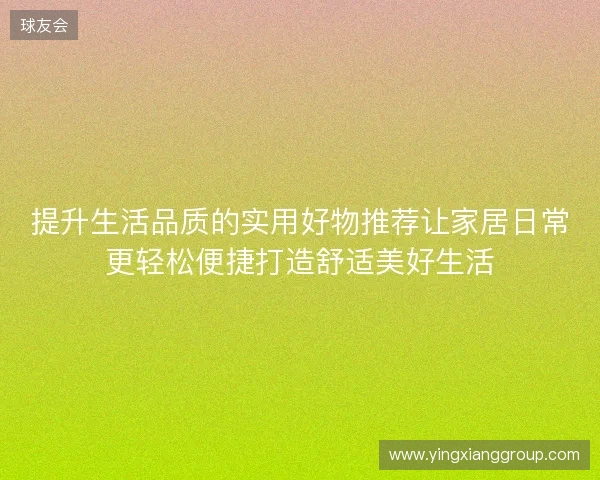 提升生活品质的实用好物推荐让家居日常更轻松便捷打造舒适美好生活 提升生活品质的实用好物推荐让家居日常更轻松便捷打造舒适美好生活
